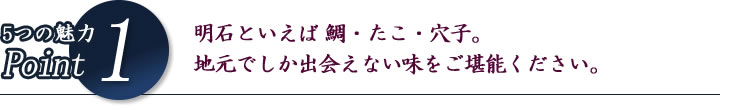 5つの魅力Point1 明石といえば鯛・たこ・穴子。地元でしか出会えない味をご堪能ください。