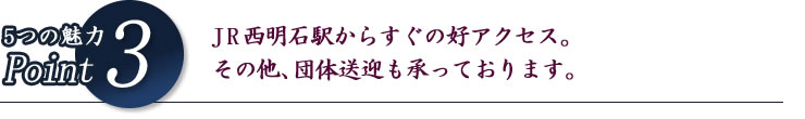 5つの魅力Point3 JR西明石駅からすぐの好アクセス。その他、団体送迎も承っております。
