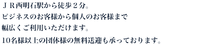 ＪＲ西明石駅から徒歩３分。ビジネスのお客様から個人のお客様まで幅広くご利用いただけます。10名様以上の団体様の無料送迎も承っております。